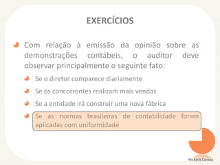 EXERCÍCIOS
Com relação à emissão da opinião sobre as
demonstrações contábeis, o auditor deve
observar principalmente o seguinte fato:
Se o diretor comparece diariamente
Se os concorrentes realizam mais vendas
Se a entidade irá construir uma nova fábrica
Se as normas brasileiras de contabilidade foram
aplicadas com uniformidade
Ms Karla Carioca
 