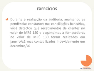 EXERCÍCIOS
Durante a realização da auditoria, analisando as
pendências constantes nas conciliações bancárias,
você detectou que recebimentos de clientes no
valor de MR$ 150 e pagamentos a fornecedores
no valor de MR$ 130 foram realizados em
janeiro/x1 mas contabilizados indevidamente em
dezembro/x0
Ms Karla Carioca
 
