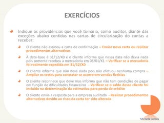 EXERCÍCIOS
Indique as providências que você tomaria, como auditor, diante das
exceções abaixo contidas nas cartas de circularização do contas a
receber:
O cliente não assinou a carta de confirmação – Enviar nova carta ou realizar
procedimentos alternativos
A data-base é 31/12/X0 e o cliente informa que nessa data não devia nada
pois somente recebeu a mercadoria em 05/01/X1 – Verificar se a mercadoria
foi realmente expedida em 31/12/X0
O cliente informa que não deve nada pois não efetuou nenhuma compra –
Ampliar os testes para constatar se ocorreram vendas fictícias
O cliente reconhece que deve mas informa que não tem condições de pagar
em função de dificuldades financeiras - Verificar se o saldo desse cliente foi
incluído na determinação da estimativa para perda de crédito
O cliente envia a resposta para a empresa auditada - Realizar procedimentos
alternativos devido ao risco da carta ter sido alterada
Ms Karla Carioca
 