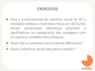 EXERCÍCIOS
Para o encerramento do exercício social de X0 a
entidade realizou o inventário físico em 30/11/X0.
Foram constatadas diferenças anormais e
significativas na comparação das contagens com
os registros contábeis dos estoques.
Quais são as possíveis causas dessas diferenças?
Qual a influência desse fato para o auditor?
Ms Karla Carioca
 