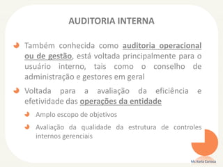 AUDITORIA INTERNA
Também conhecida como auditoria operacional
ou de gestão, está voltada principalmente para o
usuário interno, tais como o conselho de
administração e gestores em geral
Voltada para a avaliação da eficiência e
efetividade das operações da entidade
Amplo escopo de objetivos
Avaliação da qualidade da estrutura de controles
internos gerenciais
Ms Karla Carioca
 