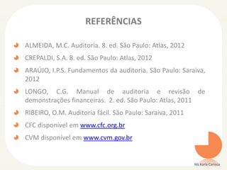 REFERÊNCIAS
ALMEIDA, M.C. Auditoria. 8. ed. São Paulo: Atlas, 2012
CREPALDI, S.A. 8. ed. São Paulo: Atlas, 2012
ARAÚJO, I.P.S. Fundamentos da auditoria. São Paulo: Saraiva,
2012
LONGO, C.G. Manual de auditoria e revisão de
demonstrações financeiras. 2. ed. São Paulo: Atlas, 2011
RIBEIRO, O.M. Auditoria fácil. São Paulo: Saraiva, 2011
CFC disponível em www.cfc.org.br
CVM disponível em www.cvm.gov.br
Ms Karla Carioca
 