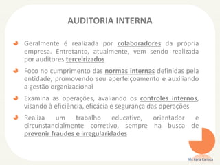 AUDITORIA INTERNA
Geralmente é realizada por colaboradores da própria
empresa. Entretanto, atualmente, vem sendo realizada
por auditores terceirizados
Foco no cumprimento das normas internas definidas pela
entidade, promovendo seu aperfeiçoamento e auxiliando
a gestão organizacional
Examina as operações, avaliando os controles internos,
visando à eficiência, eficácia e segurança das operações
Realiza um trabalho educativo, orientador e
circunstancialmente corretivo, sempre na busca de
prevenir fraudes e irregularidades
Ms Karla Carioca
 
