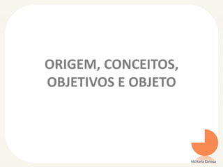 ORIGEM, CONCEITOS,
OBJETIVOS E OBJETO
Ms Karla Carioca
 