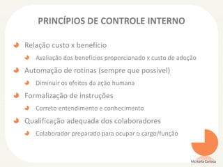 PRINCÍPIOS DE CONTROLE INTERNO
Relação custo x benefício
Avaliação dos benefícios proporcionado x custo de adoção
Automação de rotinas (sempre que possível)
Diminuir os efeitos da ação humana
Formalização de instruções
Correto entendimento e conhecimento
Qualificação adequada dos colaboradores
Colaborador preparado para ocupar o cargo/função
Ms Karla Carioca
 