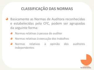 CLASSIFICAÇÃO DAS NORMAS
Basicamente as Normas de Auditora reconhecidas
e estabelecidas pelo CFC, podem ser agrupadas
da seguinte forma:
Normas relativas à pessoa do auditor
Normas relativas à execução dos trabalhos
Normas relativas à opinião dos auditores
independentes
Ms Karla Carioca
 