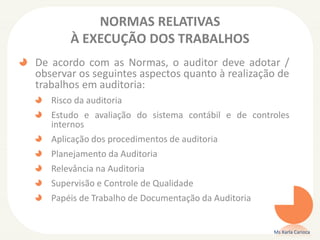 NORMAS RELATIVAS
À EXECUÇÃO DOS TRABALHOS
De acordo com as Normas, o auditor deve adotar /
observar os seguintes aspectos quanto à realização de
trabalhos em auditoria:
Risco da auditoria
Estudo e avaliação do sistema contábil e de controles
internos
Aplicação dos procedimentos de auditoria
Planejamento da Auditoria
Relevância na Auditoria
Supervisão e Controle de Qualidade
Papéis de Trabalho de Documentação da Auditoria
Ms Karla Carioca
 