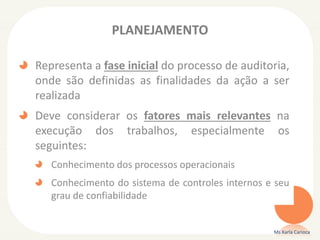 PLANEJAMENTO
Representa a fase inicial do processo de auditoria,
onde são definidas as finalidades da ação a ser
realizada
Deve considerar os fatores mais relevantes na
execução dos trabalhos, especialmente os
seguintes:
Conhecimento dos processos operacionais
Conhecimento do sistema de controles internos e seu
grau de confiabilidade
Ms Karla Carioca
 