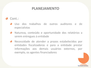 PLANEJAMENTO
Cont.:
Uso dos trabalhos de outros auditores e de
especialistas
Natureza, conteúdo e oportunidade dos relatórios a
serem entregues à entidade
Necessidade de atender a prazos estabelecidos por
entidades fiscalizadoras e para a entidade prestar
informações aos demais usuários externos, por
exemplo, os agentes financiadores
Ms Karla Carioca
 