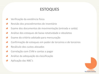ESTOQUES
Verificação da existência física
Revisão dos procedimentos de inventário
Exame dos documentos de movimentação (entrada e saída)
Análise dos estoques de baixa rotatividade e obsoletos
Exame do critério adotado para mensuração
Confirmação de estoques em poder de terceiros e de terceiros
Recálculo dos custos alocados
Correlação com CVM e contas a pagar
Análise da adequação da classificação
Aplicação das NBC’s
Ms Karla Carioca
 
