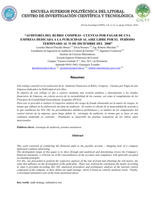 ESCUELA SUPERIOR POLITÉCNICA DEL LITORAL
CENTRO DE INVESTIGACIÓN CIENTÍFICA Y TECNOLÓGICA
Revista Tecnológica ESPOL, Vol. xx, N. xx, pp-pp, (Febrero, 2010)
“AUDITORÍA DEL RUBRO COMPRAS - CUENTAS POR PAGAR DE UNA
EMPRESA DEDICADA A LA PUBLICIDAD AL AIRE LIBRE POR EL PERÍODO
TERMINADO AL 31 DE DICIEMBRE DEL 2008”
Lourdes Marisol Paredes Maruri (1)
, Silvia Romero (2)
, Ing. Roberto Merchán (3)
Estudiantes de Ingeniería en Auditoría y Control de Gestión (1) (2)
, Ingeniero Comercial (3)
Instituto de Ciencias Matemáticas
Escuela Superior Politécnica del Litoral
Campus “Gustavo Galindo V.”, Km. 30.5, vía Perimetral
Apartado 09-01-5863, Guayaquil, Ecuador
lparedes@espol.edu.ec (1)
, sjromero@espol.edu.ec (2)
, roberto.merchan@ec.pwc.com (3)
Resumen
Este trabajo consistió en la realización de la Auditoría Financiera al Rubro Compras - Cuentas por Pagar de una
Empresa dedicada a la Publicidad al aire libre.
El objetivo de este trabajo es dar a conocer mediante una revisión analítica y determinante a los estados
financieros de Empresa, un criterio acerca de la razonabilidad de las cuentas, así como el cumplimiento de los
Principios de Contabilidad Generalmente Aceptados (PCGA).
Para esto se procedió a realizar el respectivo análisis del riesgo de fraude obteniendo así la matriz de riesgos, la
misma que influirá en la elaboración del plan de auditoría. Se realizó el cálculo de la materialidad de acuerdo a
lo que establecen las NIA 240, los procedimientos analíticos preliminares y el análisis de los componentes del
control interno de la empresa; para luego definir la estrategia de auditoría, la misma que se basa en una
confianza moderada en controles. Finalmente se desarrollo las pruebas sustantivas de los rubros antes
mencionados.
Palabras claves: estrategia de auditoría, pruebas sustantivas
Abstract
This work consisted of conducting the financial audit to the payable account – shopping item of a company
dedicated t outdoor advertising.
The development target of this paper is to show through and analytical and determining review the Company´s
financial statements, a criterion on of the reasonableness of the accounts and compliance with generally accepted
accounting principles.
For this, one proceeded to perform the respective analysis of the risk of fraud and obtaining the risk matrix, the
same that influence on the development of the audit plan. There was realized the calculation the matter according
to what is provided according ISA 240, analytical procedures and preliminary analysis of the internal control
component of the company, to then, define our audit strategy, which is based on controls moderate trusts. Finally,
it developed substantive tests of the items mentioned above.
Key words: audit strategy, substantive test
 