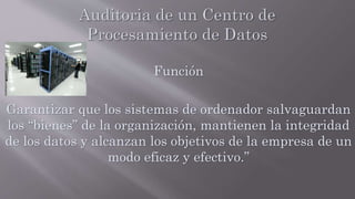 Función
Garantizar que los sistemas de ordenador salvaguardan
los “bienes” de la organización, mantienen la integridad
de los datos y alcanzan los objetivos de la empresa de un
modo eficaz y efectivo.”
 