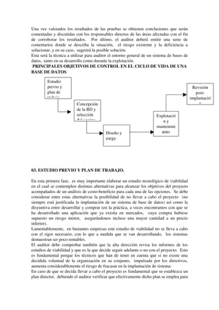 Una vez valorados los resultados de las pruebas se obtienen conclusiones que serán 
comentadas y discutidas con los responsables directos de las áreas afectadas con el fin 
de   corroborar   los   resultados.     Por   último,   el   auditor   deberá   emitir   una   serie   de 
comentarios donde se describa la situación,   el riesgo existente y la deficiencia a 
solucionar, y en su caso,  sugerirá la posible solución.
Esta será la técnica a utilizar para auditor el entorno general de un sistema de bases de 
datos,  tanto en su desarrollo como durante la explotación.
 PRINCIPALES OBJETIVOS DE CONTROL EN EL CICLO DE VIDA DE UNA 
BASE DE DATOS
  
 
 
 
 
 
 
 
03. ESTUDIO PREVIO Y PLAN DE TRABAJO.
En esta primera fase,  es muy importante elaborar un estudio tecnológico de viabilidad 
en el cual se contemplen distintas alternativas para alcanzar los objetivos del proyecto 
acompañados de un análisis de costo­beneficio para cada una de las opciones.  Se debe 
considerar entre estas alternativas la posibilidad de no llevar a cabo el proyecto  (no 
siempre está justificada la implantación de un sistema de base de datos) así como la 
disyuntiva entre desarrollar y comprar (en la práctica, a veces encontramos con que se 
ha desarrollado una aplicación que ya existía en mercados,   cuya compra hubiese 
supuesto un riesgo menor,   asegurándonos incluso una mayor cantidad a un precio 
inferior).
Lamentablemente,  en bastantes empresas este estudio de viabilidad no se lleva a cabo 
con el rigor necesario, con lo que a medida que se van desarrollando,   los sistemas 
demuestran ser poco rentables.
El auditor debe comprobar también que la alta dirección revisa los informes de los 
estudios de viabilidad y que es la que decide seguir adelante o no con el proyecto.  Esto 
es fundamental porque los técnicos que han de tener en cuenta que si no existe una 
decidida voluntad de la organización en su conjunto,   impulsada por los directivos, 
aumenta considerablemente el riesgo de fracasar en la implantación de sistema.
En caso de que se decida llevar a cabo el proyecto es fundamental que se establezca un 
plan director,  debiendo el auditor verificar que efectivamente dicho plan se emplea para 
Estudio 
previo y 
plan de 
trabajott
Concepción 
de la BD y 
selección 
del equipodd
Diseño y 
cargacc
Explotació
n y 
mantenimi
entoe
Revisión 
post­
implantació
nn
 