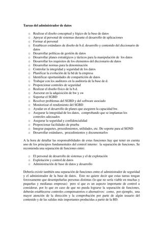 Tareas del administrador de datos
o Realizar el diseño conceptual y lógico de la base de datos
o Apoyar al personal de sistemas durante el desarrollo de aplicaciones
o Formar al personal
o Establecer estándares de diseño de b.d. desarrollo y contenido del diccionario de 
datos
o Desarrollar políticas de gestión de datos
o Desarrollar planes estratégicos y tácticos para la manipulación de  los datos
o Desarrollar los requisitos de los elementos del diccionario de datos
o Desarrollar normas para la denominación
o Controlar la integridad y seguridad de los datos
o Planificar la evolución de la bd de la empresa
o Identificar oportunidades de compartición de datos
o Trabajar con los auditores en la auditoría de la base de d.
o Proporcionar controles de seguridad
o Realizar el diseño físico de la b.d.
o Asesorar en la adquisición de hw y sw
o Soportar el SGBD
o Resolver problemas del SGBD y del software asociado
o Monitorizar el rendimiento del SGBD
o Ayudar en el desarrollo de planes que aseguren la capacidad hw.
o Asegurar la integridad de los datos,  comprobando que se implantan los 
controles adecuados
o Asegurar la seguridad y confidencialidad
o Proporcionar facilidades de prueba
o Integrar paquetes, procedimientos, utilidades, etc. De soporte para al SGND
o Desarrollar estándares,  procedimientos y documentarlos
A la hora de detallar las responsabilidades de estas funciones hay que tener en cuenta 
uno de los principios fundamentales del control interno:  la separación de funciones. Se 
recomienda una separación de funciones entre:
o El personal de desarrollo de sistemas y el de explotación
o Explotación y control de datos
o Administración de base de datos y desarrollo 
Debería existir también una separación de funciones entre el administrador de seguridad 
y el administrador de la base de datos.  Esto no quiere decir que estas tareas tengan 
forzosamente que desempeñarlas personas distintas (lo que no sería viable en muchas y 
pequeñas y medianas empresas)   pero sí que es un aspecto importante de control a 
considerar, por lo que en caso de que no pueda lograrse la separación de funciones, 
deberán establecerse controles compensatorios o alternativos:  como,  por ejemplo,  una 
mayor atención de la dirección y la comprobación por parte de algún usuario del 
contenido y de las salidas más importantes producidas a partir de la BD.
 