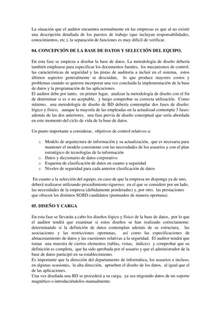 La situación que el auditor encuentra normalmente en las empresas es que al no existir 
una descripción detallada de los puestos de trabajo (que incluyan responsabilidades, 
conocimientos, etc.), la separación de funciones es muy difícil de verificar.
04. CONCEPCIÓN DE LA BASE DE DATOS Y SELECCIÓN DEL EQUIPO.
En esta fase se empieza a diseñar la base de datos. La metodología de diseño debería 
también emplearse para especificar los documentos fuentes,  los mecanismos de control, 
las características de seguridad y las pistas de auditoria a incluir en el sistema,  estos 
últimos   aspectos   generalmente   se   descuidan,     lo   que   produce   mayores   costos   y 
problemas cuando se quieren incorporar una vez concluida la implementación de la base 
de datos y la programación de las aplicaciones.
El auditor debe por tanto,  en primer lugar,  analizar la metodología de diseño con el fin 
de determinar si es o no aceptable,  y luego comprobar su correcta utilización.  Como 
mínimo,  una metodología de diseño de BD debería contemplar dos fases de diseño: 
lógico y físico,   aunque la mayoría de las empleadas en la actualizad contempla 3 fases: 
además de las dos anteriores,  una fase previa de diseño conceptual que sería abordada 
en este momento del ciclo de vida de la base de datos.
Un punto importante a considerar,  objetivos de control relativos a:
o Modelo de arquitectura de información y su actualización,  que es necesaria para 
mantener el modelo consistente con las necesidades de los usuarios y con el plan 
estratégico de tecnologías de la información
o Datos y diccionario de datos corporativo
o Esquema de clasificación de datos en cuanto a seguridad
o Niveles de seguridad para cada anterior clasificación de datos
 En cuanto a la selección del equipo, en caso de que la empresa no disponga ya de uno, 
deberá realizarse utilizando procedimiento riguroso;  en el que se considere por un lado, 
las necesidades de la empresa (debidamente ponderadas) y, por otro,  las prestaciones 
que ofrecen los distintos SGBD candidatos (puntuados de manera oportuna).
05. DISEÑO Y CARGA
En esta fase se llevarán a cabo los diseños lógico y físico de la base de datos,  por lo que 
el   auditor   tendrá   que   examinar   si   estos   diseños   se   han   realizado   correctamente: 
determinando  si la definición  de datos  contemplan  además  de su estructura,    las 
asociaciones   y   las   restricciones   oportunas,     así   como   las   especificaciones   de 
almacenamiento de datos y las cuestiones relativas a la seguridad.  El auditor tendrá que 
tomar  una muestra de ciertos elementos (tablas, vistas,  índices)  y comprobar que su 
definición es completa,  que ha sido aprobada por el usuario y que el administrador de la 
base de datos participó en su establecimiento.
Es importante que la dirección del departamento de informática, los usuarios e incluso, 
en algunas ocasiones,  la alta dirección,  aprueben el diseño de los datos,  al igual que el 
de las aplicaciones.
Una vez diseñada una BD se procederá a su carga,  ya sea migrando datos de un soporte 
magnético o introduciéndolos manualmente.
 