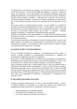 Las migraciones o conversiones de sistemas,  con el paso de un sistema de ficheros a 
uno de base de datos,  o de un tipo de SGBD (de jerárquico a racional),  entrañan un 
riesgo muy importante,  por lo que deberán estar claramente planificadas para evitar 
pérdida de información y la transmisión al nuevo sistema de datos erróneos. También se 
deberán realizar pruebas en paralelo,   verificando que la decisión real de dar por 
terminada la prueba en paralelo,  se atenía a los criterios establecidos por la dirección y 
que se haya aplicado un control estricto de la corrección de errores detectados en esta 
fase.
Por lo que respecta a la entrada manual de datos,  hay que establecer un conjunto de 
controles que aseguren la integridad de los mismos.  A este respecto,  cabe destacar que 
las declaraciones escritas de procedimientos de la organización referentes a la entrega 
de datos a ser procesados deben asegurar que los datos   se autorizan,   recopilan, 
preparan, transmiten y se comprueba su integridad de forma apropiada.
También es aconsejable que los procedimientos y el diseño de los documentos fuentes 
minimicen los errores y las omisiones,  así  como el establecimiento de procedimientos 
de autorización de datos.
Un aspecto muy importante es el tratamiento de datos de entrada erróneos,  para los que 
deben cuidarse con atención los procedimientos de reintroducción de forma que no 
disminuyan los controles;  a este respecto lo ideal es que los datos se validen y corrijan 
tan cerca del punto de origen como sea posible.
06. EXPLOTACIÓN Y MANTENIMIENTO.
Una vez realizadas las pruebas de aceptación,  con la participación de los usuarios,  el 
sistema   se   pondrá   (mediante   las   correspondientes   autorizaciones   y   siguiendo   los 
procedimientos establecidos para ello) en explotación.
En esta fase,  se debe comprobar que se establecen los procedimientos de explotación y 
mantenimiento que aseguren que los datos se tratan de forma congruente y exacta  y que 
el contenido de los sistemas sólo se modifica mediante la autorización adecuada.
Sería conveniente también que el auditor pudiera llevar a cabo una auditoría sobre el 
rendimiento del Sistema de BD, comprobando si se lleva a cabo un proceso de ajuste y 
optimización adecuados que no sólo consiste en el rediseño físico o lógico de la BD, 
sino que también abarca ciertos parámetros del SO e incluso la forma en que acceden 
las transacciones a la BD. Recordemos que la “función de administración de la base de 
datos debe ser la responsable de monitorizar el rendimiento y la integridad de los 
sistemas de  BD”.
07. REVISIÓN POST­IMPLANTACIÓN.
Aunque en bastantes organizaciones no se lleva a cabo, por falta de tiempo y recursos, 
se   debería   establecer   el   desarrollo   de   un   plan   para   efectuar   una   revisión   post­
implantación de todo sistema nuevo o modificado con el fin de evaluar si:
o Se han conseguido los resultados esperados
o Se satisfacen las necesidades de los usuarios
o Los costos y beneficios coinciden con lo previsto
 
 