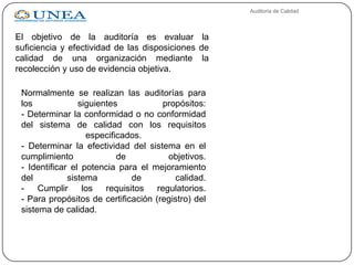 Auditoria de Calidad
El objetivo de la auditoría es evaluar la
suficiencia y efectividad de las disposiciones de
calidad de una organización mediante la
recolección y uso de evidencia objetiva.
Normalmente se realizan las auditorías para
los siguientes propósitos:
- Determinar la conformidad o no conformidad
del sistema de calidad con los requisitos
especificados.
- Determinar la efectividad del sistema en el
cumplimiento de objetivos.
- Identificar el potencia para el mejoramiento
del sistema de calidad.
- Cumplir los requisitos regulatorios.
- Para propósitos de certificación (registro) del
sistema de calidad.
 