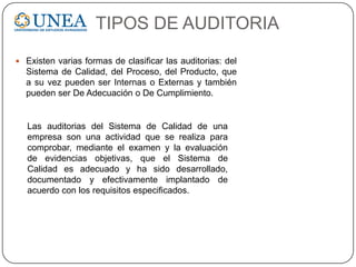 TIPOS DE AUDITORIA
 Existen varias formas de clasificar las auditorias: del
Sistema de Calidad, del Proceso, del Producto, que
a su vez pueden ser Internas o Externas y también
pueden ser De Adecuación o De Cumplimiento.
Las auditorias del Sistema de Calidad de una
empresa son una actividad que se realiza para
comprobar, mediante el examen y la evaluación
de evidencias objetivas, que el Sistema de
Calidad es adecuado y ha sido desarrollado,
documentado y efectivamente implantado de
acuerdo con los requisitos especificados.
 