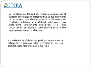  La auditoria de Calidad del proceso consiste en el
examen sistemático e independiente de los elementos
de un proceso para determinar si las actividades y los
resultados relativos a la Calidad satisfacen a las
disposiciones previamente establecidas y si estas
disposiciones se llevan a cabo efectivamente y son
aptas para alcanzar los objetivos.
•La auditoria de Calidad del producto consiste en la
estimación cuantitativa del cumplimiento de las
características requeridas en el producto.
 