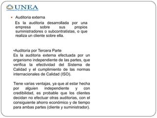 Auditoria externa
Es la auditoria desarrollada por una
empresa sobre sus propios
suministradores o subcontratistas, o que
realiza un cliente sobre ella.
•Auditoria por Tercera Parte
Es la auditoria externa efectuada por un
organismo independiente de las partes, que
verifica la efectividad del Sistema de
Calidad y el cumplimiento de las normas
internacionales de Calidad (ISO).
Tiene varias ventajas, ya que al estar hecha
por alguien independiente y con
credibilidad, es probable que los clientes
decidan no efectuar otras auditorias, con el
consiguiente ahorro económico y de tiempo
para ambas partes (cliente y suministrador).
 