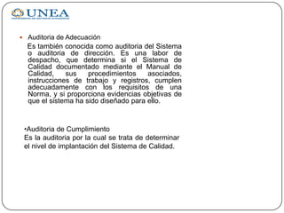  Auditoria de Adecuación
Es también conocida como auditoria del Sistema
o auditoria de dirección. Es una labor de
despacho, que determina si el Sistema de
Calidad documentado mediante el Manual de
Calidad, sus procedimientos asociados,
instrucciones de trabajo y registros, cumplen
adecuadamente con los requisitos de una
Norma, y si proporciona evidencias objetivas de
que el sistema ha sido diseñado para ello.
•Auditoria de Cumplimiento
Es la auditoria por la cual se trata de determinar
el nivel de implantación del Sistema de Calidad.
 