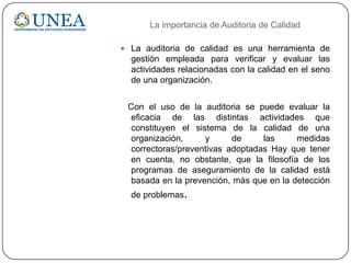  La auditoria de calidad es una herramienta de
gestión empleada para verificar y evaluar las
actividades relacionadas con la calidad en el seno
de una organización.
Con el uso de la auditoria se puede evaluar la
eficacia de las distintas actividades que
constituyen el sistema de la calidad de una
organización, y de las medidas
correctoras/preventivas adoptadas Hay que tener
en cuenta, no obstante, que la filosofía de los
programas de aseguramiento de la calidad está
basada en la prevención, más que en la detección
de problemas.
La importancia de Auditoria de Calidad
 