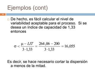 Ejemplos (cont)
14
 De hecho, es fácil calcular el nivel de
variabilidad aceptable para el proceso. Si se
desea un índice de capacidad de 1,33
entonces
Es decir, se hace necesario cortar la dispersión
a menos de la mitad.
055,16
33,13
20006,264
33,13
LIT
 