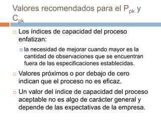 Valores recomendados para el Ppk y
Cpk
 Los índices de capacidad del proceso
enfatizan:
 la necesidad de mejorar cuando mayor es la
cantidad de observaciones que se encuentran
fuera de las especificaciones establecidas.
 Valores próximos o por debajo de cero
indican que el proceso no es eficaz.
 Un valor del índice de capacidad del proceso
aceptable no es algo de carácter general y
depende de las expectativas de la empresa.
 