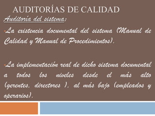 AUDITORÍAS DE CALIDAD
Auditoría del sistema:
•La existencia documental del sistema (Manual de
Calidad y Manual de Procedimientos).
•La implementación real de dicho sistema documental
a todos los niveles desde el más alto
(gerentes, directores ), al más bajo (empleados y
operarios).
 