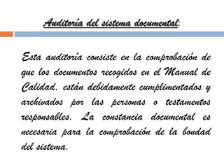 Auditoría del sistema documental:
Esta auditoría consiste en la comprobación de
que los documentos recogidos en el Manual de
Calidad, están debidamente cumplimentados y
archivados por las personas o testamentos
responsables. La constancia documental es
necesaria para la comprobación de la bondad
del sistema.
 
