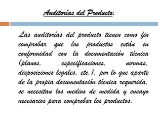 Auditorías del Producto:
Las auditorías del producto tienen como fin
comprobar que los productos están en
conformidad con la documentación técnica
(planos, especificaciones, normas,
disposiciones legales, etc.), por lo que aparte
de la propia documentación técnica requerida,
se necesitan los medios de medida y ensayo
necesarios para comprobar los productos.
 