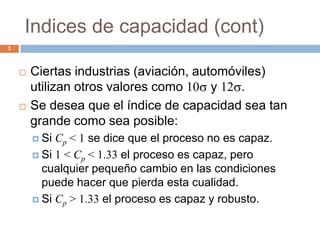 Indices de capacidad (cont)
3
 Ciertas industrias (aviación, automóviles)
utilizan otros valores como 10 y 12 .
 Se desea que el índice de capacidad sea tan
grande como sea posible:
 Si Cp < 1 se dice que el proceso no es capaz.
 Si 1 < Cp < 1.33 el proceso es capaz, pero
cualquier pequeño cambio en las condiciones
puede hacer que pierda esta cualidad.
 Si Cp > 1.33 el proceso es capaz y robusto.
 
