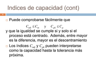 Indices de capacidad (cont)
5
 Puede comprobarse fácilmente que
y que la igualdad se cumple si y solo si el
proceso está centrado. Además, entre mayor
es la diferencia, mayor es el descentramiento
 Los índices Cmk y Cpk pueden interpretarse
como la capacidad hasta la tolerancia más
próxima.
ppkmmk CCCC y
 
