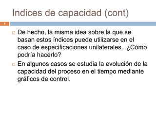 Indices de capacidad (cont)
6
 De hecho, la misma idea sobre la que se
basan estos índices puede utilizarse en el
caso de especificaciones unilaterales. ¿Cómo
podría hacerlo?
 En algunos casos se estudia la evolución de la
capacidad del proceso en el tiempo mediante
gráficos de control.
 