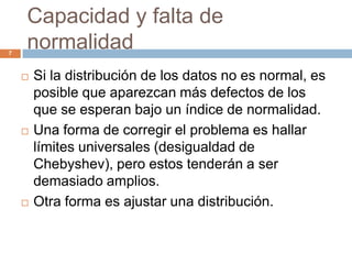 Capacidad y falta de
normalidad7
 Si la distribución de los datos no es normal, es
posible que aparezcan más defectos de los
que se esperan bajo un índice de normalidad.
 Una forma de corregir el problema es hallar
límites universales (desigualdad de
Chebyshev), pero estos tenderán a ser
demasiado amplios.
 Otra forma es ajustar una distribución.
 