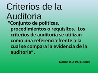 Criterios de la
Auditoria
“Conjunto de políticas,
procedimientos o requisitos. Los
criterios de auditoria se utilizan
como una referencia frente a la
cual se compara la evidencia de la
auditoria”.
Norma ISO 19011:2002
 