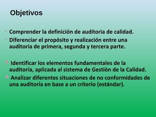 Objetivos
• Comprender la definición de auditoria de calidad.
• Diferenciar el propósito y realización entre una
auditoria de primera, segunda y tercera parte.
Identificar los elementos fundamentales de la
auditoría, aplicada al sistema de Gestiòn de la Calidad.
Analizar diferentes situaciones de no conformidades de
una auditoría en base a un criterio (estándar).
 