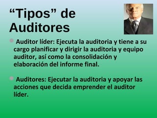 “Tipos” de
Auditores
Auditor líder: Ejecuta la auditoria y tiene a su
cargo planificar y dirigir la auditoria y equipo
auditor, así como la consolidación y
elaboración del informe final.
Auditores: Ejecutar la auditoria y apoyar las
acciones que decida emprender el auditor
líder.
 