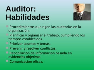 Auditor:
Habilidades
Procedimientos que rigen las auditorias en la
organización.
Planificar y organizar el trabajo, cumpliendo los
tiempos establecidos.
Priorizar asuntos y temas.
Prevenir y resolver conflictos.
Recopilación de información basada en
evidencias objetivas.
Comunicación eficaz.
 