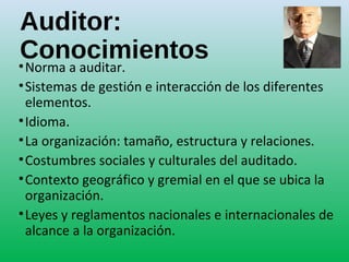 Auditor:
Conocimientos•Norma a auditar.
•Sistemas de gestión e interacción de los diferentes
elementos.
•Idioma.
•La organización: tamaño, estructura y relaciones.
•Costumbres sociales y culturales del auditado.
•Contexto geográfico y gremial en el que se ubica la
organización.
•Leyes y reglamentos nacionales e internacionales de
alcance a la organización.
 