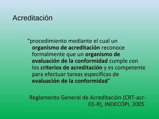 Acreditación
“procedimiento mediante el cual un
organismo de acreditación reconoce
formalmente que un organismo de
evaluación de la conformidad cumple con
los criterios de acreditación y es competente
para efectuar tareas específicas de
evaluación de la conformidad”
Reglamento General de Acreditación (CRT-acr-
01-R), INDECOPI, 2005
 