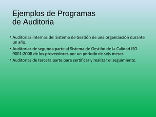 Ejemplos de Programas
de Auditoria
• Auditorias internas del Sistema de Gestión de una organización durante
un año.
• Auditorias de segunda parte al Sistema de Gestiòn de la Calidad ISO
9001:2008 de los proveedores por un periodo de seis meses.
• Auditorias de tercera parte para certificar y realizar el seguimiento.
 