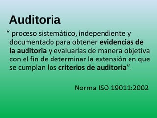 Auditoria
“ proceso sistemático, independiente y
documentado para obtener evidencias de
la auditoria y evaluarlas de manera objetiva
con el fin de determinar la extensión en que
se cumplan los criterios de auditoria”.
Norma ISO 19011:2002
 