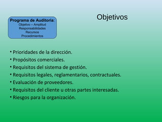 Objetivos
• Prioridades de la dirección.
• Propósitos comerciales.
• Requisitos del sistema de gestión.
• Requisitos legales, reglamentarios, contractuales.
• Evaluación de proveedores.
• Requisitos del cliente u otras partes interesadas.
• Riesgos para la organización.
Programa de Auditoria:
Objetivo – Amplitud
Responsabilidades
Recursos
Procedimientos
 