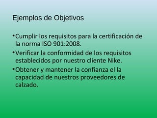 Ejemplos de Objetivos
•Cumplir los requisitos para la certificación de
la norma ISO 901:2008.
•Verificar la conformidad de los requisitos
establecidos por nuestro cliente Nike.
•Obtener y mantener la confianza el la
capacidad de nuestros proveedores de
calzado.
 