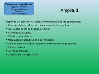 Amplitud
Depende del tamaño, naturaleza y complejidad de las operaciones:
• Alcance, objetivo, duración de cada auditoria a realizar.
• Frecuencia de las auditorias a realizar.
• Actividades a auditar.
• Criterios de auditoria.
• Necesidad de acreditación o certificación.
• Conclusiones de auditorias previas o revisiones del programa.
• Idioma, cultura.
• Partes interesadas.
• Cambios en la organización.
Programa de Auditoria:
Objetivo – Amplitud
Responsabilidades
Recursos
Procedimientos
 
