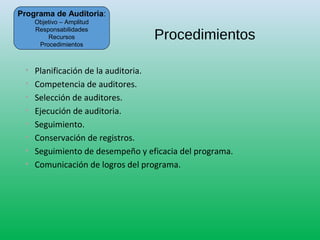 Procedimientos
• Planificación de la auditoria.
• Competencia de auditores.
• Selección de auditores.
• Ejecución de auditoria.
• Seguimiento.
• Conservación de registros.
• Seguimiento de desempeño y eficacia del programa.
• Comunicación de logros del programa.
Programa de Auditoria:
Objetivo – Amplitud
Responsabilidades
Recursos
Procedimientos
 