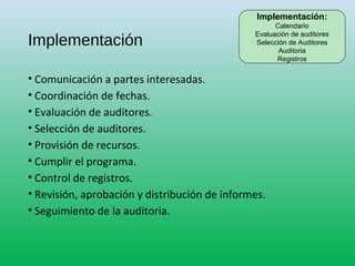 Implementación
• Comunicación a partes interesadas.
• Coordinación de fechas.
• Evaluación de auditores.
• Selección de auditores.
• Provisión de recursos.
• Cumplir el programa.
• Control de registros.
• Revisión, aprobación y distribución de informes.
• Seguimiento de la auditoria.
Implementación:
Calendario
Evaluación de auditores
Selección de Auditores
Auditoria
Registros
 