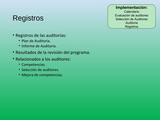 Registros
• Registros de las auditorias:
• Plan de Auditoria.
• Informe de Auditoria.
• Resultados de la revisión del programa.
• Relacionados a los auditores:
• Competencias.
• Selección de auditores.
• Mejora de competencias.
Implementación:
Calendario
Evaluación de auditores
Selección de Auditores
Auditoria
Registros
 
