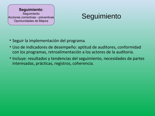 Seguimiento
• Seguir la implementación del programa.
• Uso de indicadores de desempeño: aptitud de auditores, conformidad
con los programas, retroalimentación a los actores de la auditoria.
• Incluye: resultados y tendencias del seguimiento, necesidades de partes
interesadas, prácticas, registros, coherencia.
Seguimiento:
Seguimiento
Acciones correctivas - preventivas
Oportunidades de Mejora
 